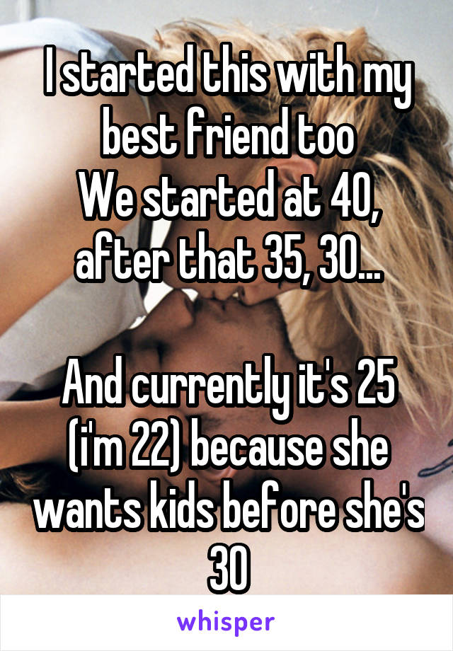 I started this with my best friend too
We started at 40, after that 35, 30...

And currently it's 25 (i'm 22) because she wants kids before she's 30