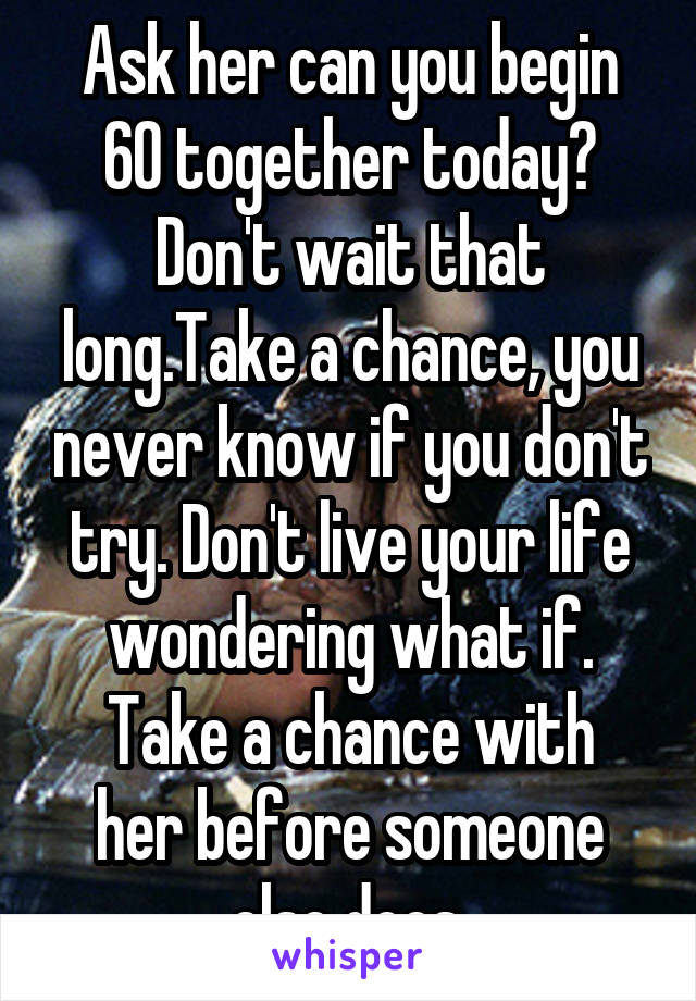 Ask her can you begin 60 together today?
Don't wait that long.Take a chance, you never know if you don't try. Don't live your life wondering what if.
Take a chance with her before someone else does.