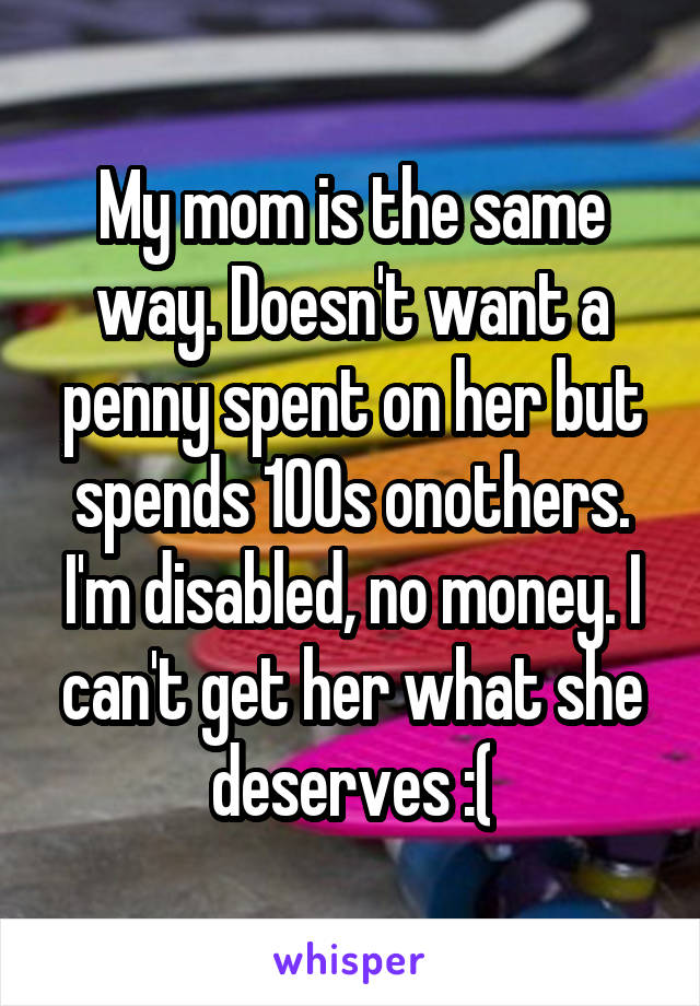 My mom is the same way. Doesn't want a penny spent on her but spends 100s onothers. I'm disabled, no money. I can't get her what she deserves :(