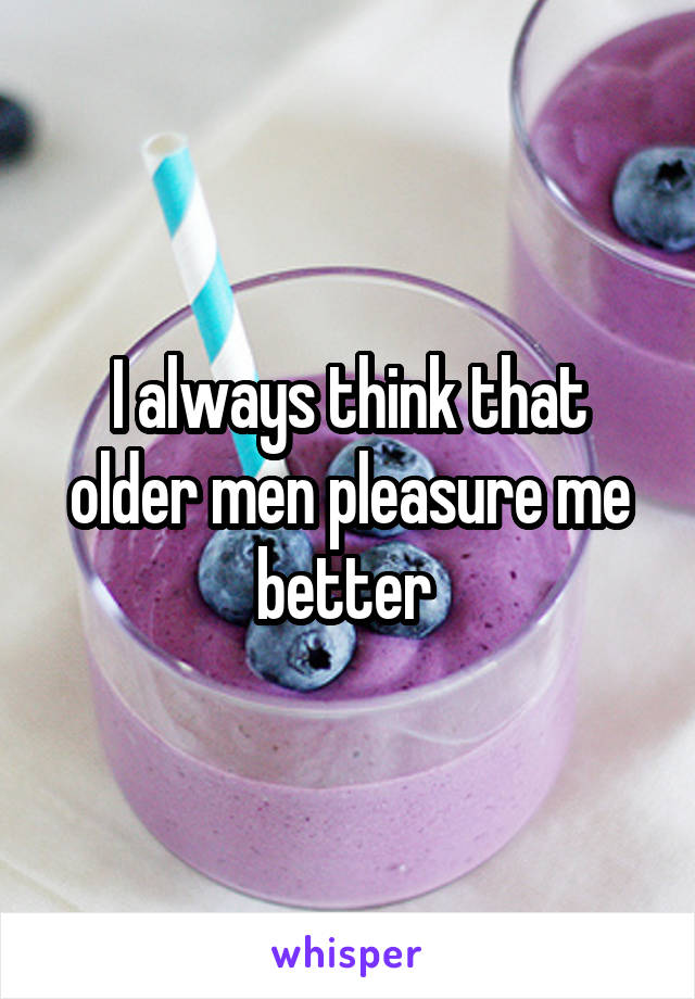 I always think that older men pleasure me better 