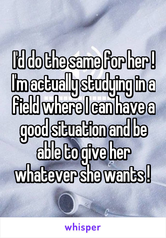 I'd do the same for her ! I'm actually studying in a field where I can have a good situation and be able to give her whatever she wants ! 