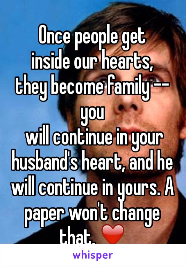 Once people get
inside our hearts,
they become family -- you 
 will continue in your husband's heart, and he will continue in yours. A paper won't change that. ❤️