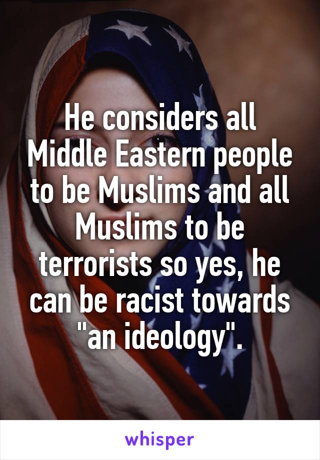 He considers all Middle Eastern people to be Muslims and all Muslims to be terrorists so yes, he can be racist towards "an ideology".
