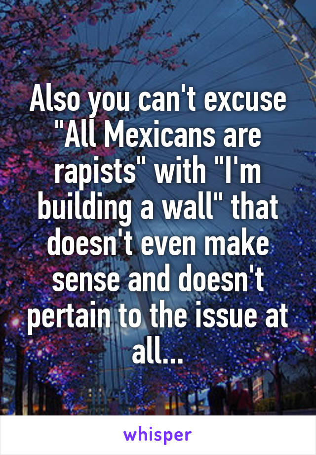 Also you can't excuse "All Mexicans are rapists" with "I'm building a wall" that doesn't even make sense and doesn't pertain to the issue at all...