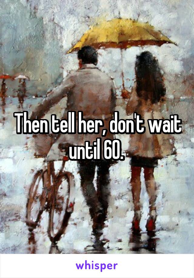 Then tell her, don't wait until 60. 