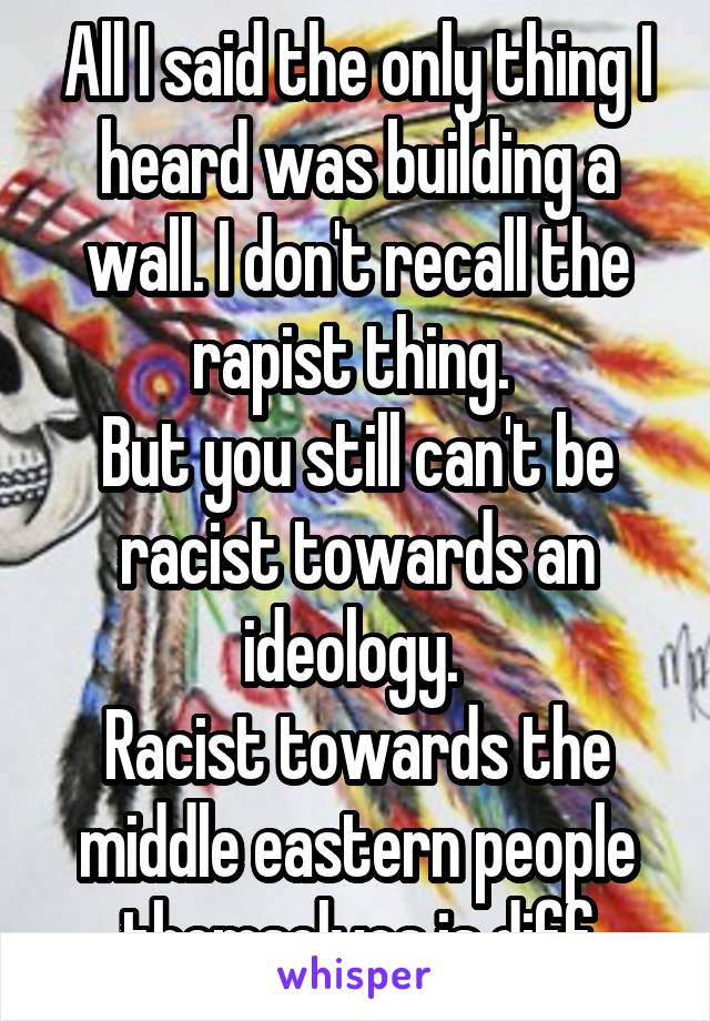 All I said the only thing I heard was building a wall. I don't recall the rapist thing. 
But you still can't be racist towards an ideology. 
Racist towards the middle eastern people themselves is diff