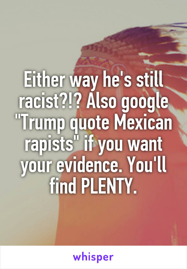 Either way he's still racist?!? Also google "Trump quote Mexican rapists" if you want your evidence. You'll find PLENTY.