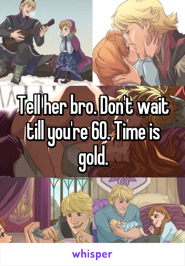 Tell her bro. Don't wait till you're 60. Time is gold.