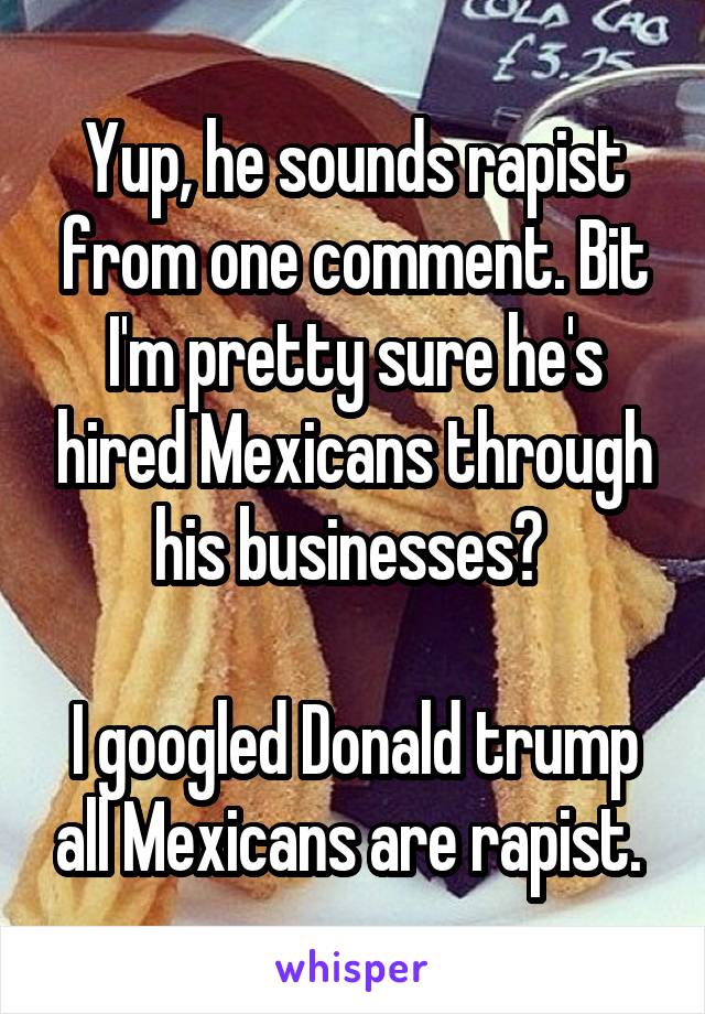 Yup, he sounds rapist from one comment. Bit I'm pretty sure he's hired Mexicans through his businesses? 

I googled Donald trump all Mexicans are rapist. 
