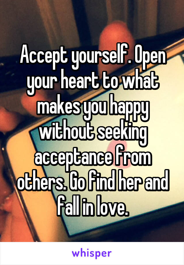 Accept yourself. Open your heart to what makes you happy without seeking acceptance from others. Go find her and fall in love.