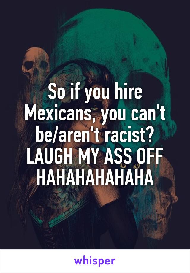 So if you hire Mexicans, you can't be/aren't racist? LAUGH MY ASS OFF HAHAHAHAHAHA