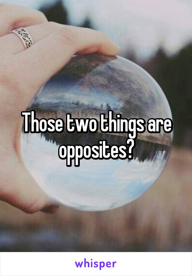 Those two things are opposites?