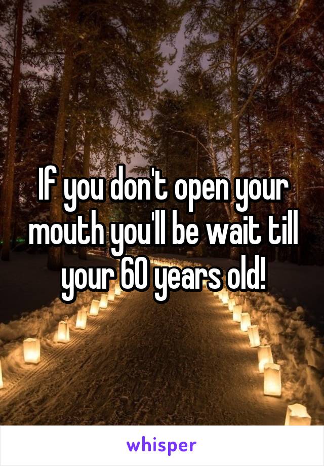 If you don't open your mouth you'll be wait till your 60 years old!