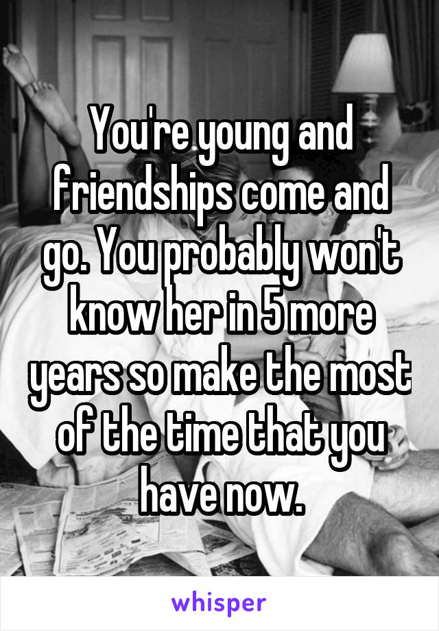 You're young and friendships come and go. You probably won't know her in 5 more years so make the most of the time that you have now.