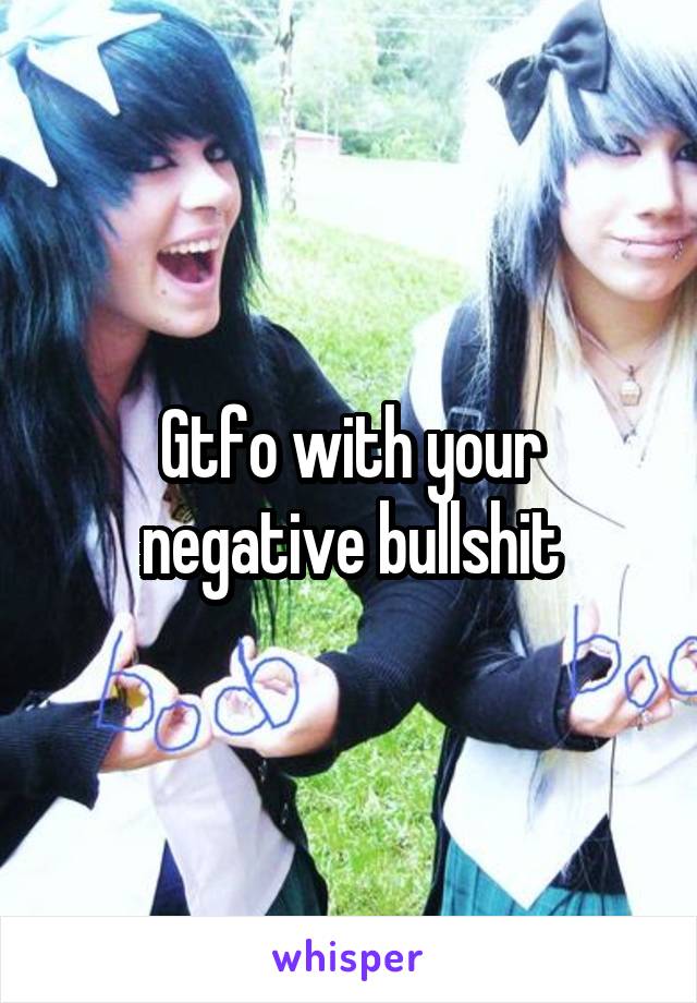 Gtfo with your negative bullshit