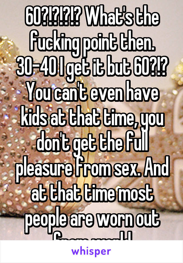 60?!?!?!? What's the fucking point then. 30-40 I get it but 60?!? You can't even have kids at that time, you don't get the full pleasure from sex. And at that time most people are worn out from world