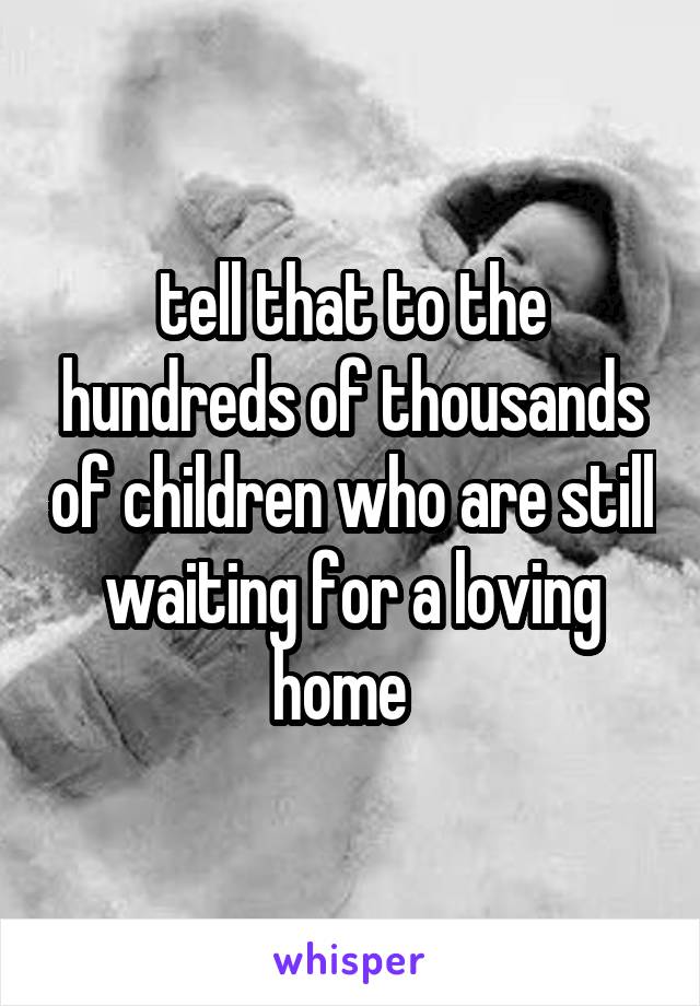 tell that to the hundreds of thousands of children who are still waiting for a loving home  