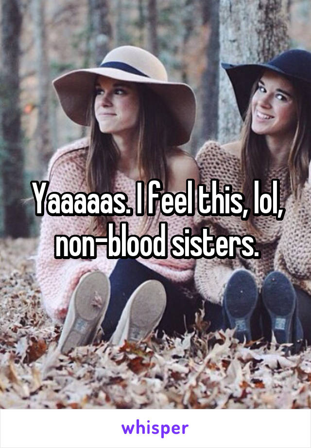 Yaaaaas. I feel this, lol, non-blood sisters.