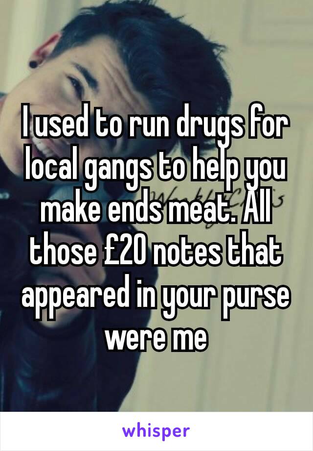 I used to run drugs for local gangs to help you make ends meat. All those £20 notes that appeared in your purse were me