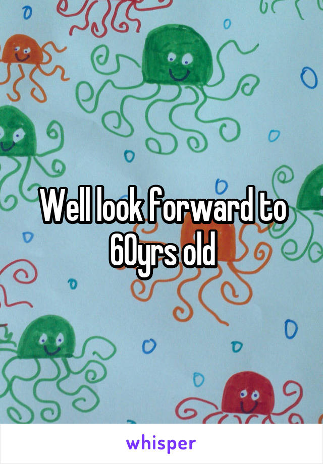 Well look forward to 60yrs old