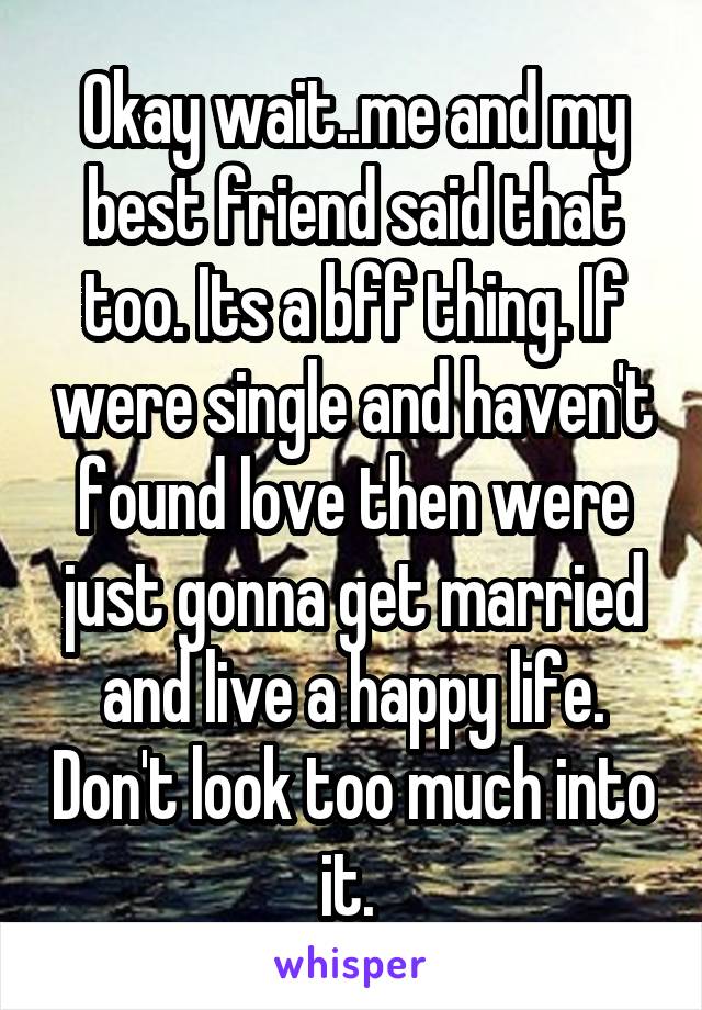 Okay wait..me and my best friend said that too. Its a bff thing. If were single and haven't found love then were just gonna get married and live a happy life. Don't look too much into it. 