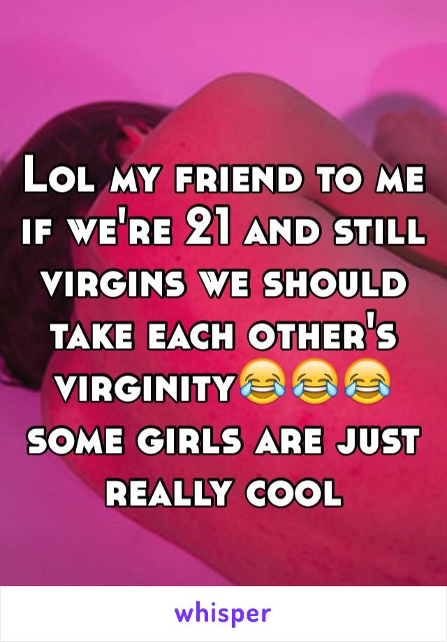 Lol my friend to me if we're 21 and still virgins we should take each other's virginity😂😂😂some girls are just really cool