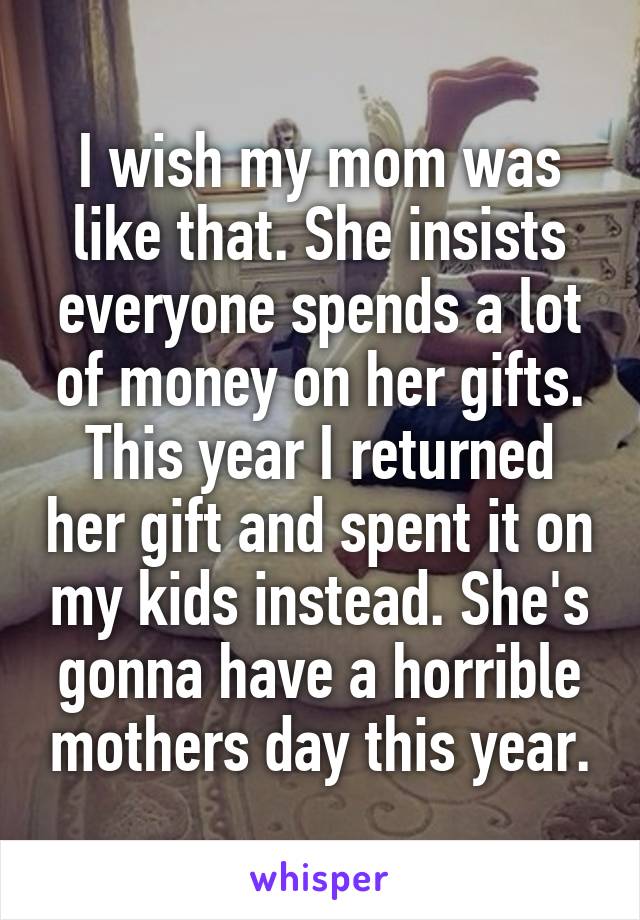 I wish my mom was like that. She insists everyone spends a lot of money on her gifts. This year I returned her gift and spent it on my kids instead. She's gonna have a horrible mothers day this year.