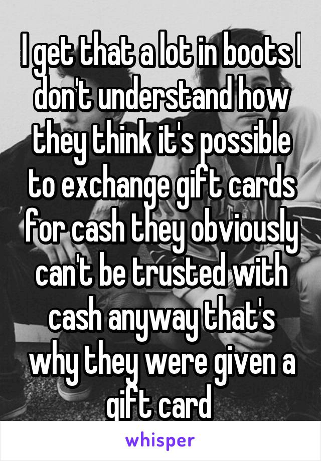 I get that a lot in boots I don't understand how they think it's possible to exchange gift cards for cash they obviously can't be trusted with cash anyway that's why they were given a gift card 