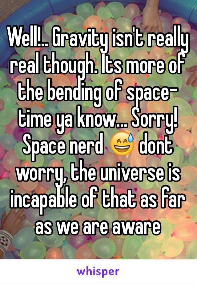 Well!.. Gravity isn't really real though. Its more of the bending of space-time ya know... Sorry! Space nerd 😅 dont worry, the universe is incapable of that as far as we are aware