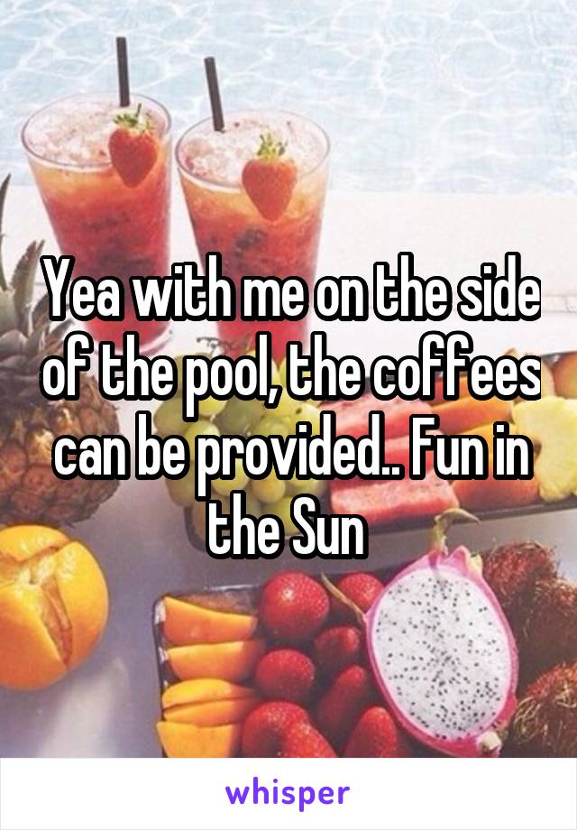 Yea with me on the side of the pool, the coffees can be provided.. Fun in the Sun 