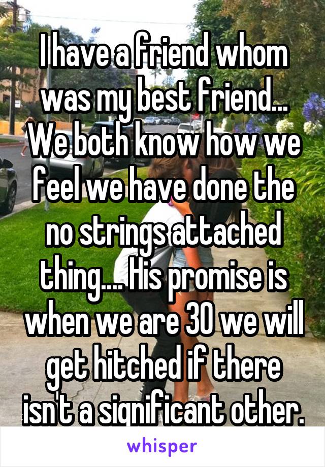 I have a friend whom was my best friend... We both know how we feel we have done the no strings attached thing.... His promise is when we are 30 we will get hitched if there isn't a significant other.