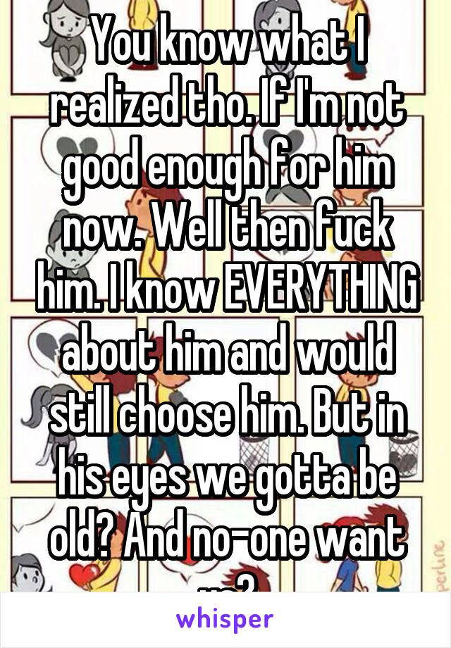 You know what I realized tho. If I'm not good enough for him now. Well then fuck him. I know EVERYTHING about him and would still choose him. But in his eyes we gotta be old? And no-one want us?