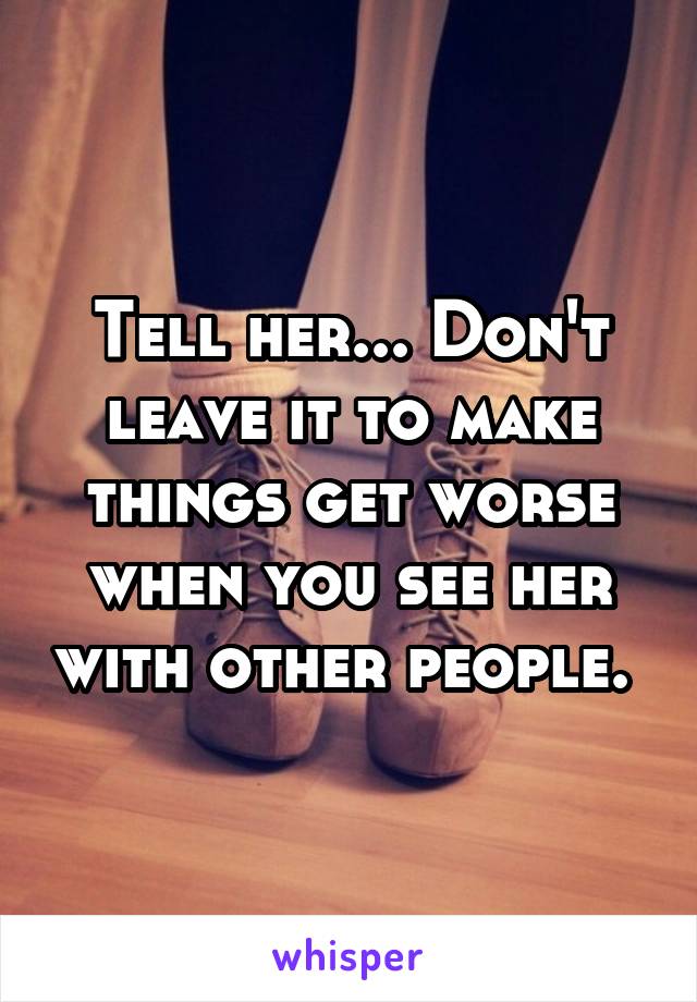 Tell her... Don't leave it to make things get worse when you see her with other people. 