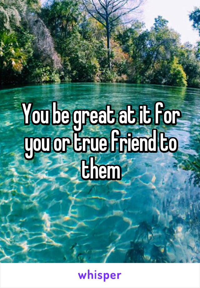 You be great at it for you or true friend to them