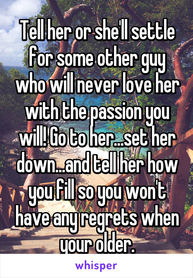 Tell her or she'll settle for some other guy who will never love her with the passion you will! Go to her...set her down...and tell her how you fill so you won't have any regrets when your older.