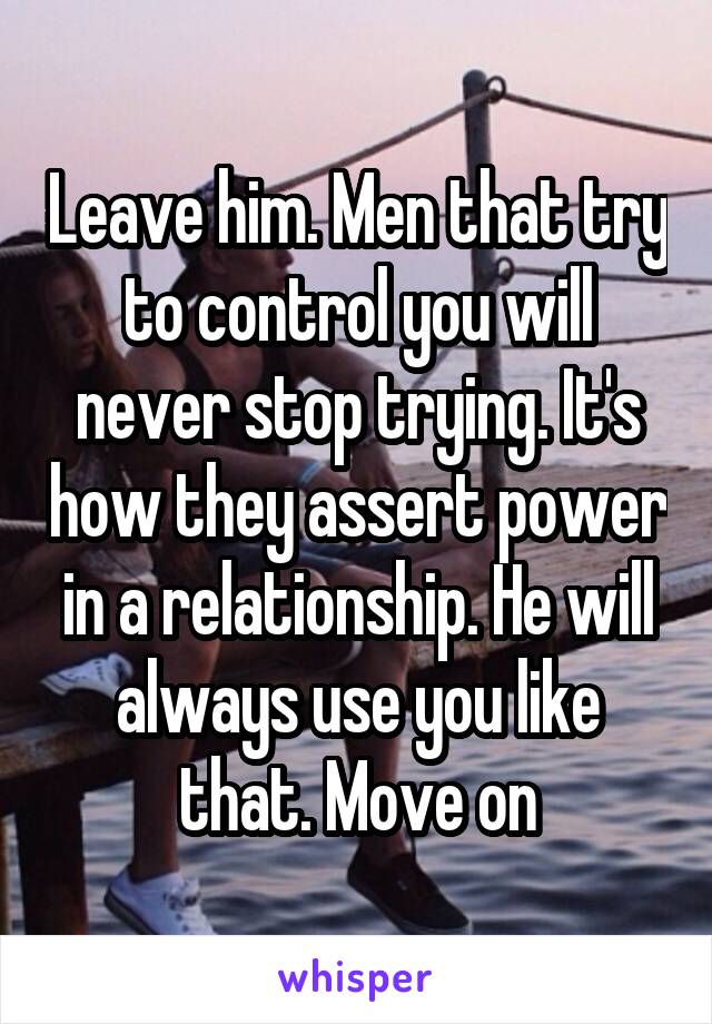 Leave him. Men that try to control you will never stop trying. It's how they assert power in a relationship. He will always use you like that. Move on