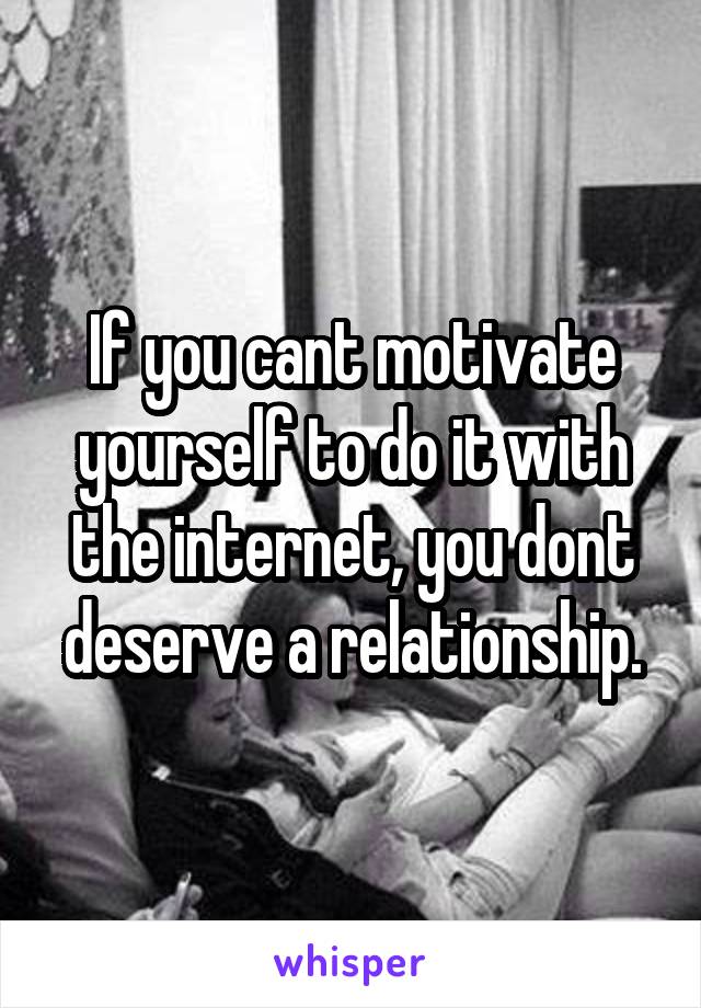 If you cant motivate yourself to do it with the internet, you dont deserve a relationship.