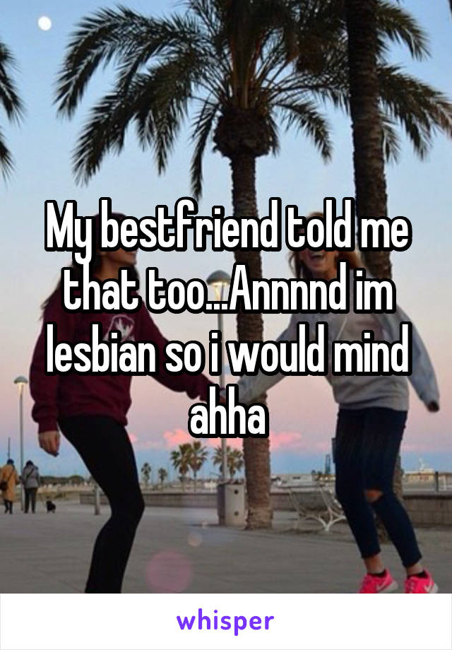 My bestfriend told me that too...Annnnd im lesbian so i would mind ahha