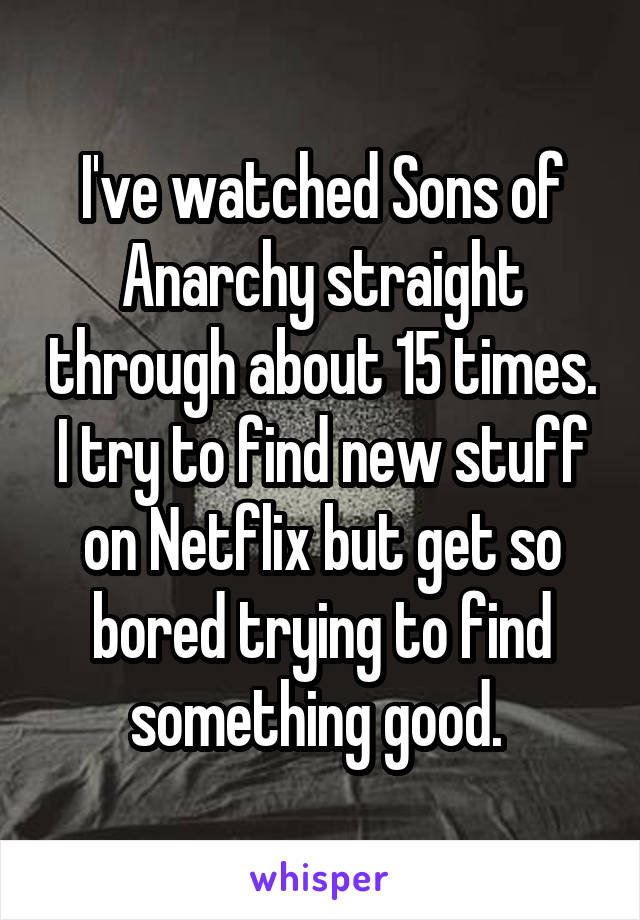 I've watched Sons of Anarchy straight through about 15 times. I try to find new stuff on Netflix but get so bored trying to find something good. 