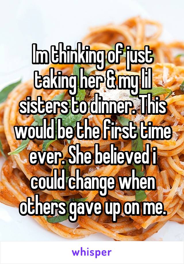 Im thinking of just taking her & my lil sisters to dinner. This would be the first time ever. She believed i could change when others gave up on me.