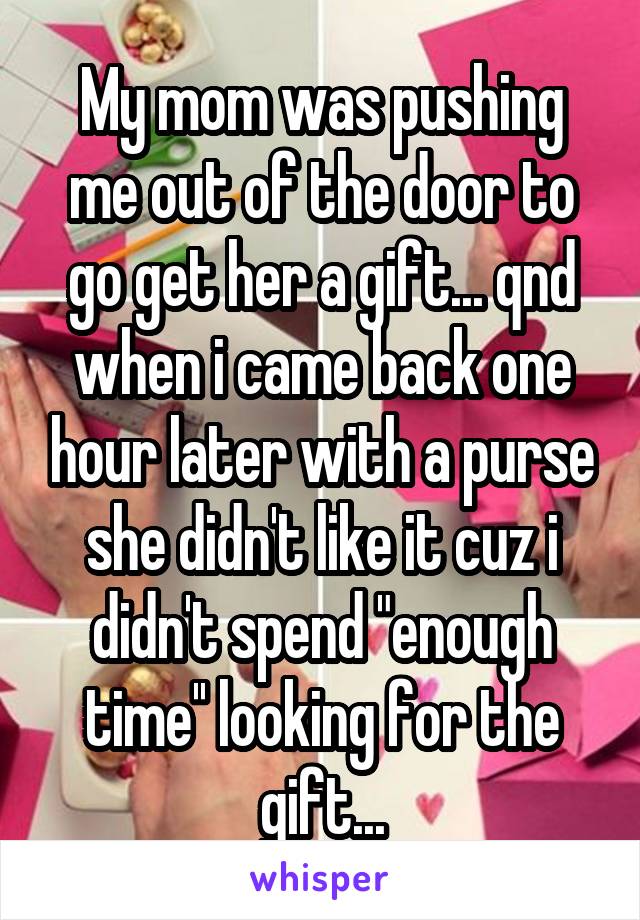 My mom was pushing me out of the door to go get her a gift... qnd when i came back one hour later with a purse she didn't like it cuz i didn't spend "enough time'' looking for the gift...