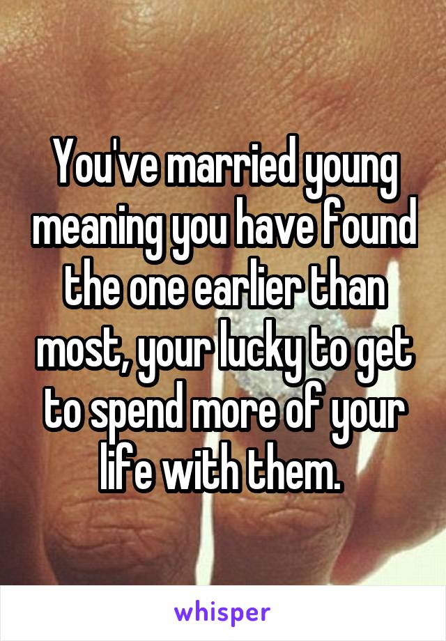 You've married young meaning you have found the one earlier than most, your lucky to get to spend more of your life with them. 