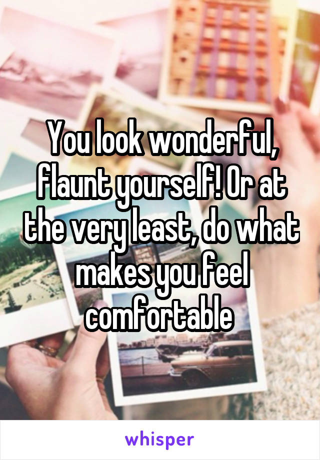 You look wonderful, flaunt yourself! Or at the very least, do what makes you feel comfortable 