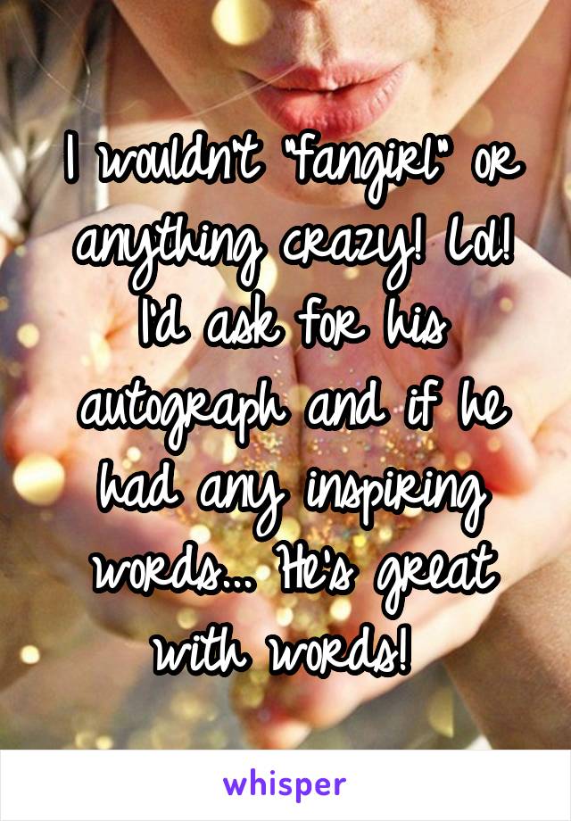 I wouldn't "fangirl" or anything crazy! Lol! I'd ask for his autograph and if he had any inspiring words... He's great with words! 