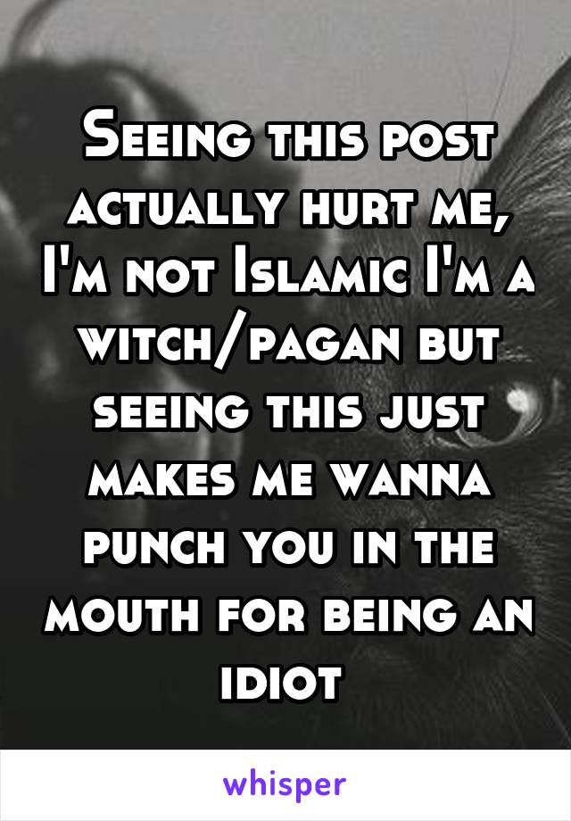 Seeing this post actually hurt me, I'm not Islamic I'm a witch/pagan but seeing this just makes me wanna punch you in the mouth for being an idiot 