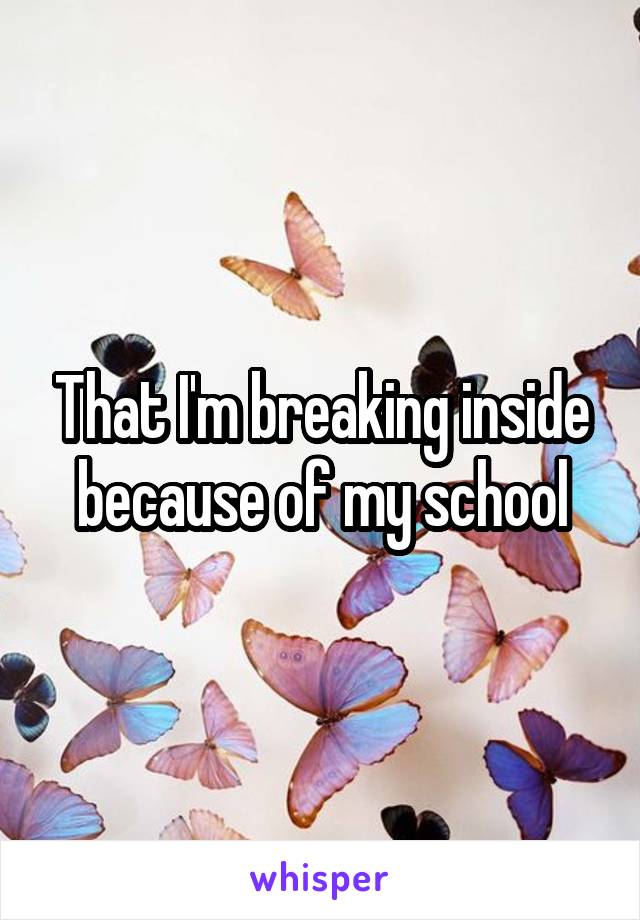 That I'm breaking inside because of my school