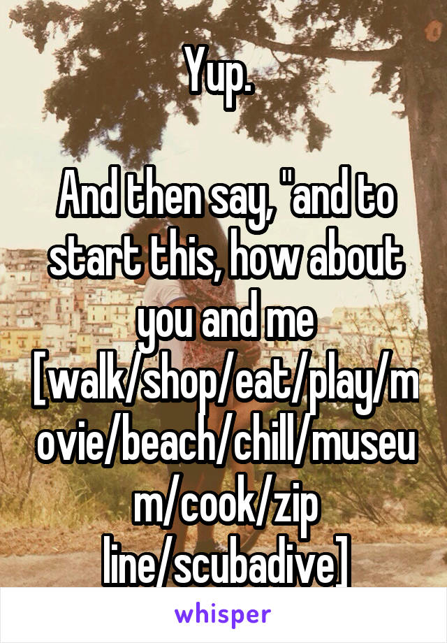 Yup.  

And then say, "and to start this, how about you and me [walk/shop/eat/play/movie/beach/chill/museum/cook/zip line/scubadive]