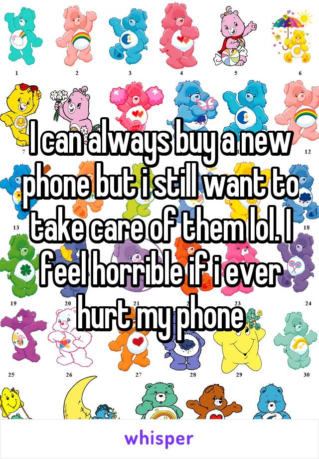 I can always buy a new phone but i still want to take care of them lol. I feel horrible if i ever hurt my phone