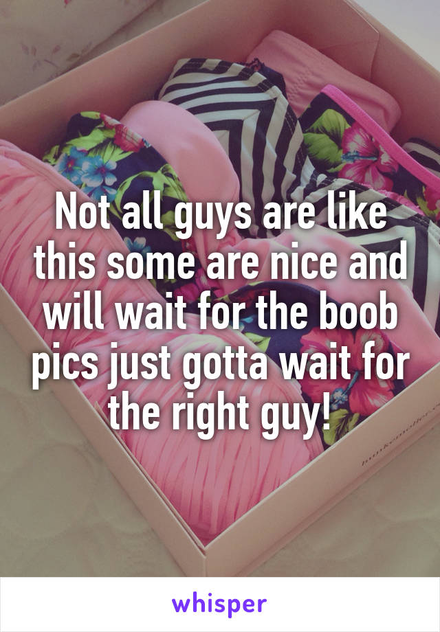 Not all guys are like this some are nice and will wait for the boob pics just gotta wait for the right guy!