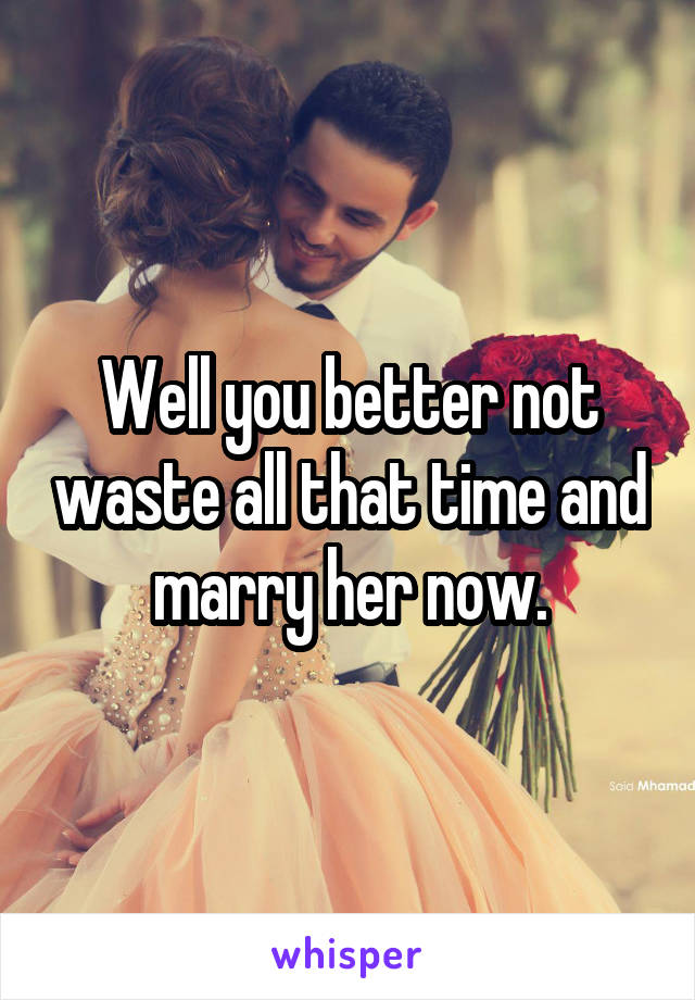 Well you better not waste all that time and marry her now.